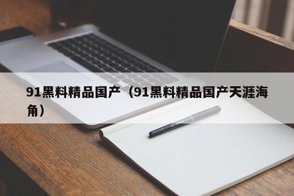 91黑料精品国产（91黑料精品国产天涯海角）