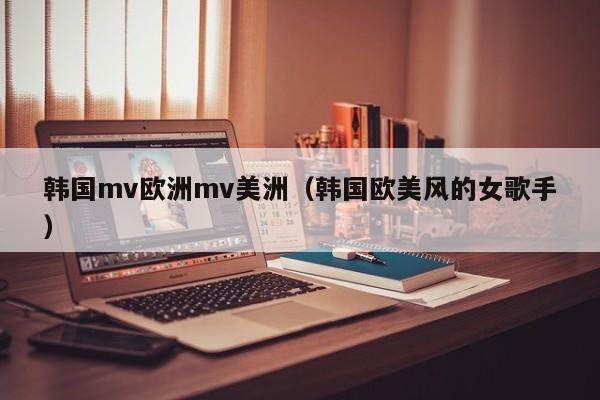 韩国mv欧洲mv美洲（韩国欧美风的女歌手）