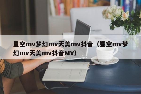 星空mv梦幻mv天美mv抖音（星空mv梦幻mv天美mv抖音MV）