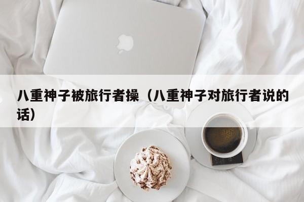 八重神子被旅行者操（八重神子对旅行者说的话）
