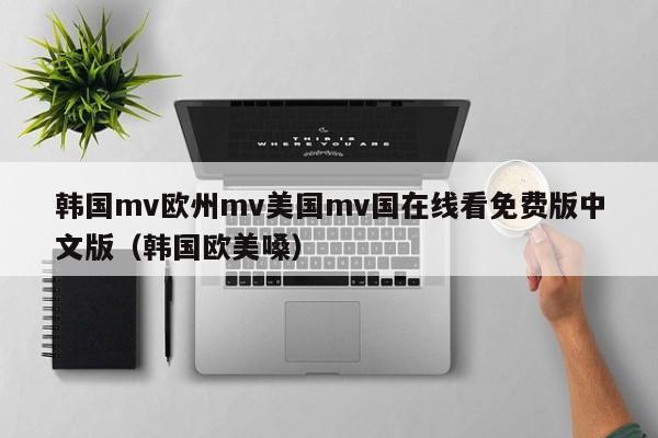 韩国mv欧州mv美国mv国在线看免费版中文版（韩国欧美嗓）