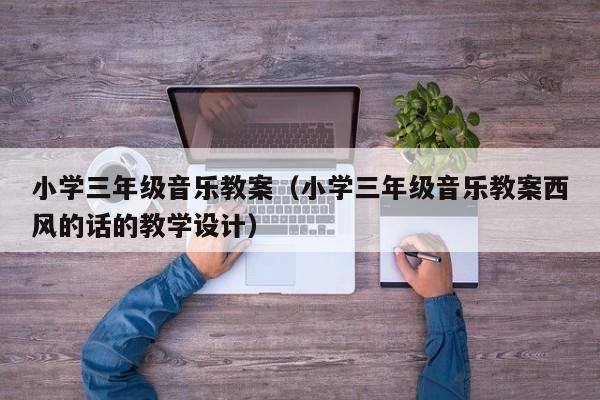 小学三年级音乐教案（小学三年级音乐教案西风的话的教学设计）