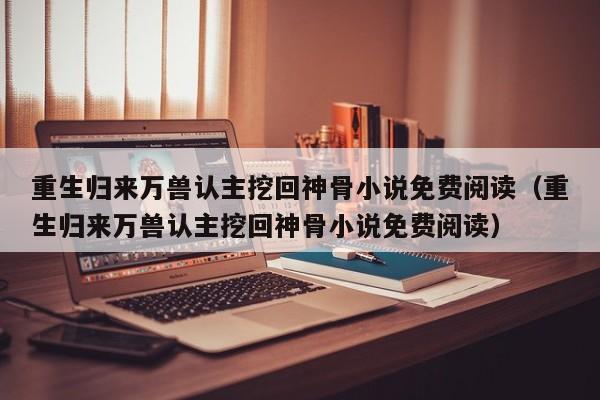 重生归来万兽认主挖回神骨小说免费阅读（重生归来万兽认主挖回神骨小说免费阅读）