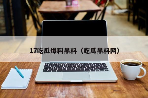 17吃瓜爆料黑料（吃瓜黑料网）