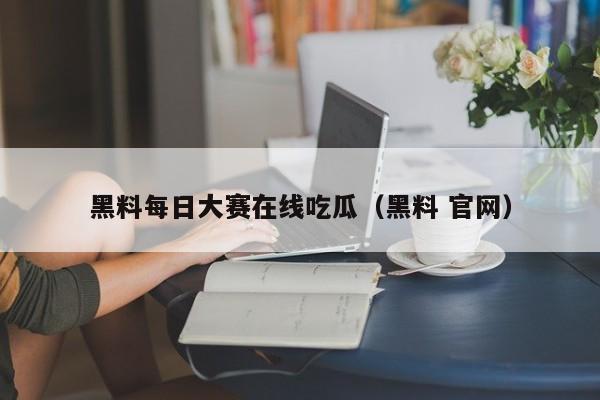 黑料每日大赛在线吃瓜（黑料 官网）